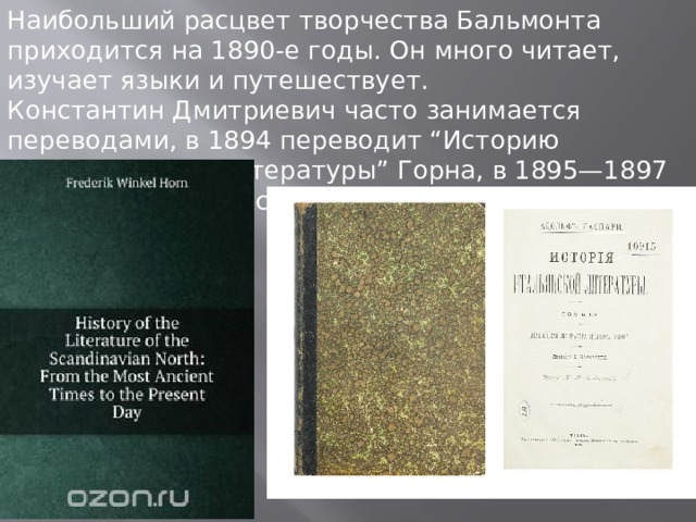 Наибольший расцвет творчества Бальмонта приходится на 1890-е годы. Он много читает, изучает языки и путешествует. Константин Дмитриевич часто занимается переводами, в 1894 переводит “Историю скандинавской литературы” Горна, в 1895—1897 «Историю итальянской литературы» Гаспари. 