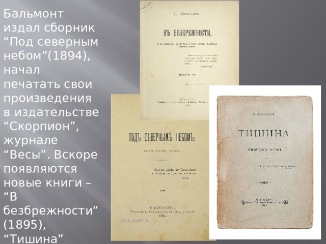 Бальмонт издал сборник “Под северным небом”(1894), начал печатать свои произведения в издательстве “Скорпион”, журнале “Весы”. Вскоре появляются новые книги – “В безбрежности” (1895), “Тишина” (1898). 