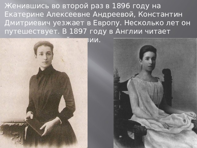 Женившись во второй раз в 1896 году на Екатерине Алексеевне Андреевой, Константин Дмитриевич уезжает в Европу. Несколько лет он путешествует. В 1897 году в Англии читает лекции о русской поэзии. 