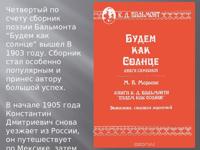 Четвертый по счету сборник поэзии Бальмонта “Будем как солнце” вышел В 1903 году. Сборник стал особенно популярным и принес автору большой успех. В начале 1905 года Константин Дмитриевич снова уезжает из России, он путешествует по Мексике, затем едет в Калифорнию. 