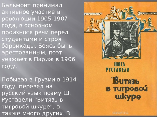Бальмонт принимал активное участие в революции 1905-1907 года, в основном произнося речи перед студентами и строя баррикады. Боясь быть арестованным, поэт уезжает в Париж в 1906 году. Побывав в Грузии в 1914 году, перевел на русский язык поэму Ш. Руставели “Витязь в тигровой шкуре”, а также много других. В 1915 году, возвратившись в Москву, Константин Дмитриевич ездит по стране с лекциями. 