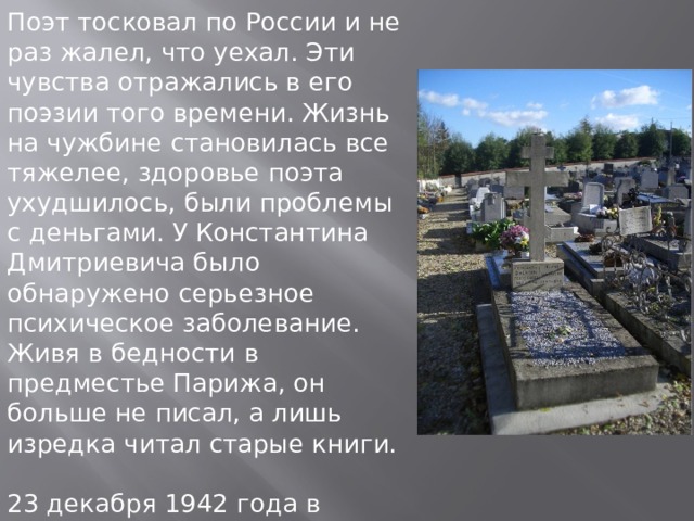 Поэт тосковал по России и не раз жалел, что уехал. Эти чувства отражались в его поэзии того времени. Жизнь на чужбине становилась все тяжелее, здоровье поэта ухудшилось, были проблемы с деньгами. У Константина Дмитриевича было обнаружено серьезное психическое заболевание. Живя в бедности в предместье Парижа, он больше не писал, а лишь изредка читал старые книги. 23 декабря 1942 года в Нуази-ле-Гран, недалеко от Парижа, в приюте “Русский дом” Бальмонт умер от воспаления легких. 