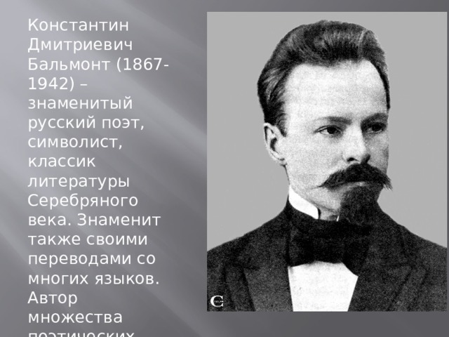 Константин Дмитриевич Бальмонт (1867-1942) – знаменитый русский поэт, символист, классик литературы Серебряного века. Знаменит также своими переводами со многих языков. Автор множества поэтических сборников, статей и очерков. 