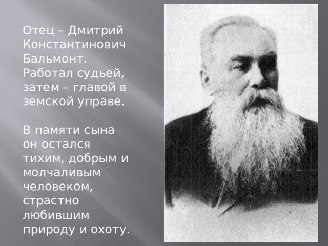 Отец – Дмитрий Константинович Бальмонт. Работал судьей, затем – главой в земской управе. В памяти сына он остался тихим, добрым и молчаливым человеком, страстно любившим природу и охоту. 