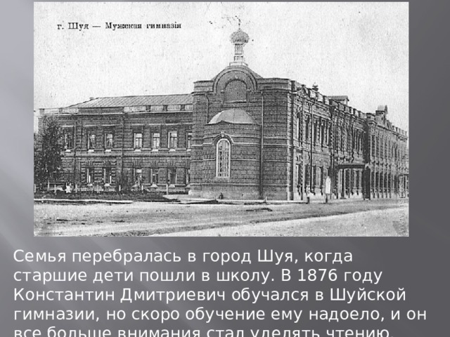 Семья перебралась в город Шуя, когда старшие дети пошли в школу. В 1876 году Константин Дмитриевич обучался в Шуйской гимназии, но скоро обучение ему надоело, и он все больше внимания стал уделять чтению. 