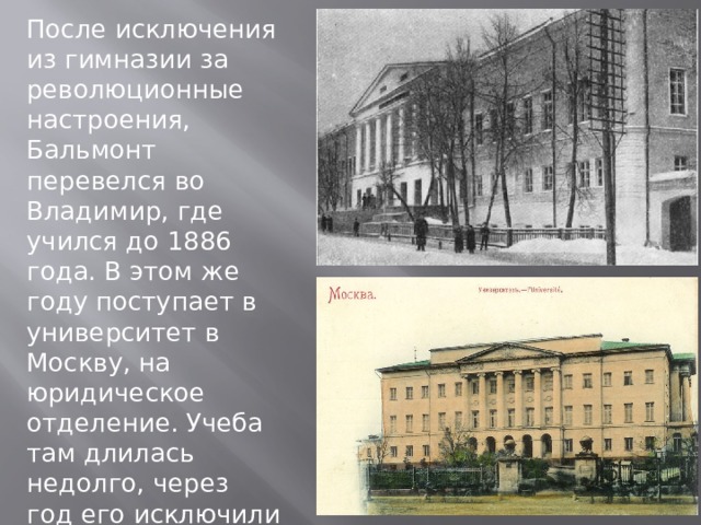 После исключения из гимназии за революционные настроения, Бальмонт перевелся во Владимир, где учился до 1886 года. В этом же году поступает в университет в Москву, на юридическое отделение. Учеба там длилась недолго, через год его исключили за участие в студенческих беспорядках. 