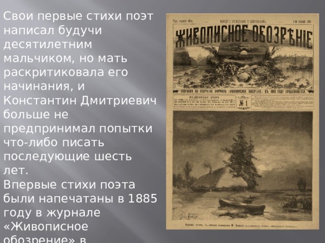 Свои первые стихи поэт написал будучи десятилетним мальчиком, но мать раскритиковала его начинания, и Константин Дмитриевич больше не предпринимал попытки что-либо писать последующие шесть лет. Впервые стихи поэта были напечатаны в 1885 году в журнале «Живописное обозрение» в Петербурге. В конце 1880-х годов Бальмонт занимался переводческой деятельностью. 