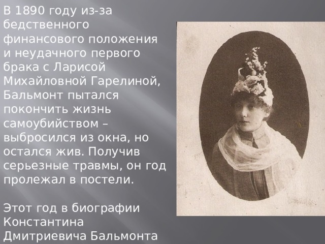 В 1890 году из-за бедственного финансового положения и неудачного первого брака с Ларисой Михайловной Гарелиной, Бальмонт пытался покончить жизнь самоубийством – выбросился из окна, но остался жив. Получив серьезные травмы, он год пролежал в постели. Этот год в биографии Константина Дмитриевича Бальмонта сложно назвать удачным, но стоит отметить, что он оказался продуктивным в творческом плане. 