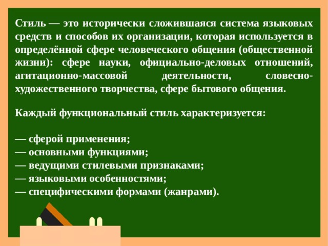 Стиль — это исторически сложившаяся система языковых средств и способов их организации, которая используется в определённой сфере человеческого общения (общественной жизни): сфере науки, официально-деловых отношений, агитационно-массовой деятельности, словесно-художественного творчества, сфере бытового общения.  Каждый функциональный стиль характеризуется:  —  сферой применения;  — основными функциями;  — ведущими стилевыми признаками;  — языковыми особенностями;  — специфическими формами (жанрами).  