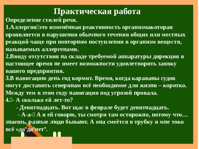 Практическая работа Определение стилей речи. Аллергияэто изменённая реактивность организмакоторая проявляется в нарушении обычного течения общих или местных реакций чаще при повторном поступлении в организм веществ, называемых аллергенами. Ввиду отсутствия на складе требуемой аппаратуры дирекция в настоящее время не имеет возможности удовлетворить заявку вашего предприятия. В навигацию день год кормит. Время, когда караваны судов могут доставить северянам всё необходимое для жизни – коротко. Между тем в этом году навигация под угрозой провала. - А сколько ей лет-то?  - Девятнадцать. Вот щас в феврале будет девятнадцать.  - А-а- А я ей говорю, ты смотри там осторожно, потому что…знаешь, разные люди бывают. А она смеётся в трубку и мне токо всё «даºдаªнетº. 