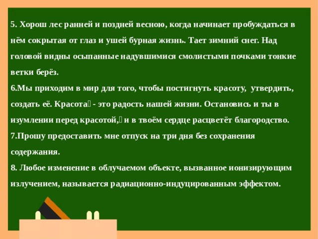 5. Хорош лес ранней и поздней весною, когда начинает пробуждаться в нём сокрытая от глаз и ушей бурная жизнь. Тает зимний снег. Над головой видны осыпанные надувшимися смолистыми почками тонкие ветки берёз. Мы приходим в мир для того, чтобы постигнуть красоту, утвердить, создать её. Красота - это радость нашей жизни. Остановись и ты в изумлении перед красотой, и в твоём сердце расцветёт благородство. Прошу предоставить мне отпуск на три дня без сохранения содержания.  Любое изменение в облучаемом объекте, вызванное ионизирующим излучением, называется радиационно-индуцированным эффектом. 