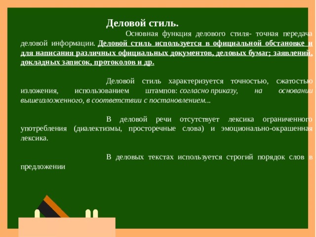 Деловой стиль.       Основная функция делового стиля- точная передача деловой информации.  Деловой стиль используется в официальной обстановке и для написания различных официальных документов, деловых бумаг; заявлений, докладных записок, протоколов и др. Деловой стиль характеризуется точностью, сжатостью изложения, использованием штампов:  согласно   приказу, на основании вышеизложенного, в соответствии с постановлением... В деловой речи отсутствует лексика ограниченного употребления (диалектизмы, просторечные слова) и эмоционально-окрашенная лексика. В деловых текстах используется строгий порядок слов в предложении 