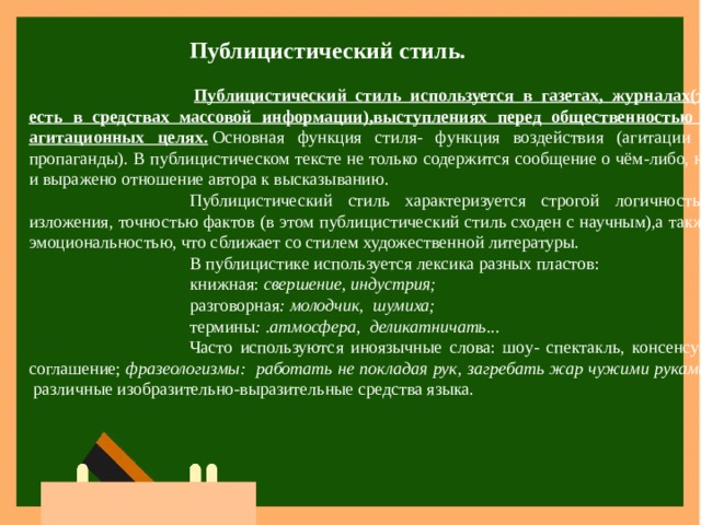 Публицистический стиль.   Публицистический стиль используется в газетах, журналах(то есть в средствах массовой информации),выступлениях перед общественностью в агитационных целях.   Основная функция стиля- функция воздействия (агитации и пропаганды). В публицистическом тексте не только содержится сообщение о чём-либо, но и выражено отношение автора к высказыванию. Публицистический стиль характеризуется строгой логичностью изложения, точностью фактов (в этом публицистический стиль сходен с научным),а также эмоциональностью, что сближает со стилем художественной литературы. В публицистике используется лексика разных пластов: книжная:  свершение, индустрия; разговорная : молодчик,  шумиха; термины : .атмосфера,  деликатничать... Часто используются иноязычные слова: шоу- спектакль, консенсус-соглашение;  фразеологизмы:  работать не покладая рук, загребать жар чужими руками;   различные изобразительно-выразительные средства языка. 