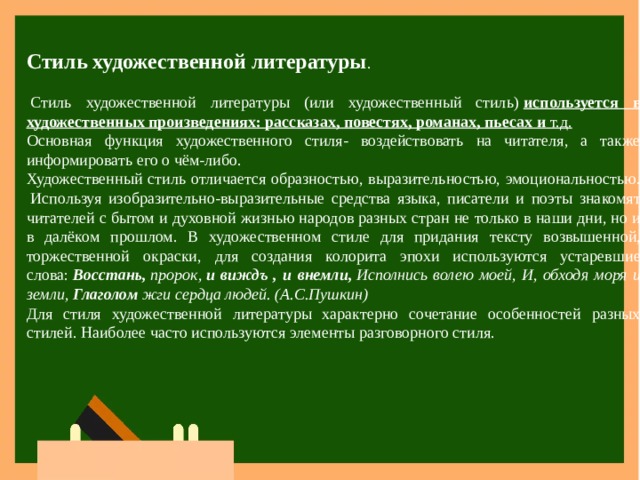 Стиль художественной литературы .   Стиль художественной литературы (или художественный стиль)  используется в художественных произведениях: рассказах, повестях, романах, пьесах и  т.д. Основная функция художественного стиля- воздействовать на читателя, а также информировать его о чём-либо. Художественный стиль отличается образностью, выразительностью, эмоциональностью.  Используя изобразительно-выразительные средства языка, писатели и поэты знакомят читателей с бытом и духовной жизнью народов разных стран не только в наши дни, но и в далёком прошлом. В художественном стиле для придания тексту возвышенной, торжественной окраски, для создания колорита эпохи используются устаревшие слова:  Восстань,  пророк,  и виждъ , и внемли,  Исполнись волею моей, И, обходя моря и земли,  Глаголом  жги сердца людей. (А.С.Пушкин) Для стиля художественной литературы характерно сочетание особенностей разных стилей. Наиболее часто используются элементы разговорного стиля. 