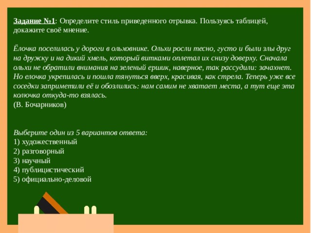 Задание №1 : Определите стиль приведенного отрывка. Пользуясь таблицей, докажите своё мнение.  Ёлочка поселилась у дороги в ольховнике. Ольхи росли тесно, густо и были злы друг на дружку и на дикий хмель, который витками оплетал их снизу доверху. Сначала ольхи не обратили внимания на зеленый ершик, наверное, так рассудили: зачахнет. Но елочка укрепилась и пошла тянуться вверх, красивая, как стрела. Теперь уже все соседки заприметили её и обозлились: нам самим не хватает места, а тут еще эта колючка откуда-то взялась. (В. Бочарников) Выберите один из 5 вариантов ответа: 1) художественный 2) разговорный 3) научный 4) публицистический 5) официально-деловой 