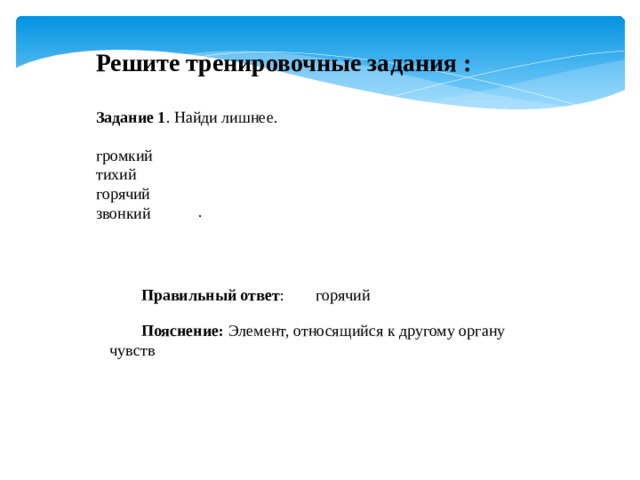 Решите тренировочные задания : Задание 1 . Найди лишнее. громкий тихий горячий звонкий . Правильный ответ :  горячий Пояснение:  Элемент, относящийся к другому органу чувств 