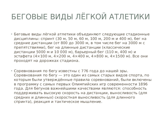 Беговые виды лёгкой атлетики Беговые виды лёгкой атлетики объединяют следующие стадионные дисциплины: спринт (30 м, 50 м, 60 м, 100 м, 200 м и 400 м), бег на средние дистанции (от 800 до 3000 м, в том числе бег на 3000 м с препятствиями), бег на длинные дистанции (классические дистанции 5000 м и 10 000 м), барьерный бег (110 м, 400 м) и эстафета (4×100 м, 4×200 м, 4×400 м, 4×800 м, 4×1500 м). Все они проходят на дорожках стадиона. Соревнования по бегу известны с 776 года до нашей эры. Соревнования по бегу — это один из самых старых видов спорта, по которым были утверждённые правила соревнований, были включены в программу с самых первых Олимпийских игр современности 1896 года. Для бегунов важнейшими качествами являются: способность поддерживать высокую скорость на дистанции, выносливость (для средних и длинных) скоростная выносливость (для длинного спринта), реакция и тактическое мышление. 