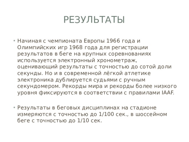 Результаты Начиная с чемпионата Европы 1966 года и Олимпийских игр 1968 года для регистрации результатов в беге на крупных соревнованиях используется электронный хронометраж, оценивающий результаты с точностью до сотой доли секунды. Но и в современной лёгкой атлетике электроника дублируется судьями с ручным секундомером. Рекорды мира и рекорды более низкого уровня фиксируются в соответствии с правилами IAAF. Результаты в беговых дисциплинах на стадионе измеряются с точностью до 1/100 сек., в шоссейном беге с точностью до 1/10 сек. 