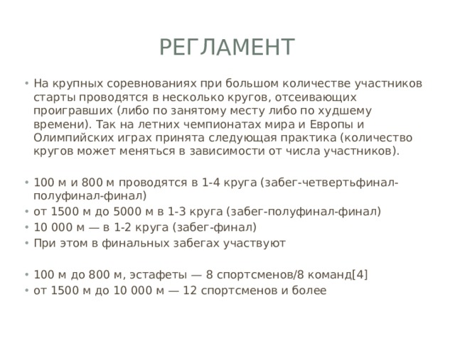 Регламент На крупных соревнованиях при большом количестве участников старты проводятся в несколько кругов, отсеивающих проигравших (либо по занятому месту либо по худшему времени). Так на летних чемпионатах мира и Европы и Олимпийских играх принята следующая практика (количество кругов может меняться в зависимости от числа участников). 100 м и 800 м проводятся в 1-4 круга (забег-четвертьфинал-полуфинал-финал) от 1500 м до 5000 м в 1-3 круга (забег-полуфинал-финал) 10 000 м — в 1-2 круга (забег-финал) При этом в финальных забегах участвуют 100 м до 800 м, эстафеты — 8 спортсменов/8 команд[4] от 1500 м до 10 000 м — 12 спортсменов и более 