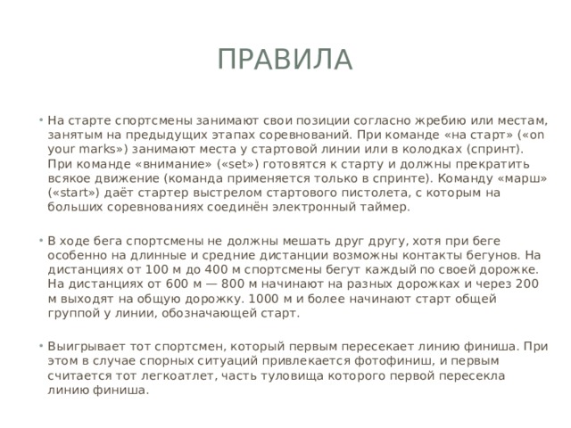 Правила На старте спортсмены занимают свои позиции согласно жребию или местам, занятым на предыдущих этапах соревнований. При команде «на старт» («on your marks») занимают места у стартовой линии или в колодках (спринт). При команде «внимание» («set») готовятся к старту и должны прекратить всякое движение (команда применяется только в спринте). Команду «марш» («start») даёт стартер выстрелом стартового пистолета, с которым на больших соревнованиях соединён электронный таймер. В ходе бега спортсмены не должны мешать друг другу, хотя при беге особенно на длинные и средние дистанции возможны контакты бегунов. На дистанциях от 100 м до 400 м спортсмены бегут каждый по своей дорожке. На дистанциях от 600 м — 800 м начинают на разных дорожках и через 200 м выходят на общую дорожку. 1000 м и более начинают старт общей группой у линии, обозначающей старт. Выигрывает тот спортсмен, который первым пересекает линию финиша. При этом в случае спорных ситуаций привлекается фотофиниш, и первым считается тот легкоатлет, часть туловища которого первой пересекла линию финиша. 