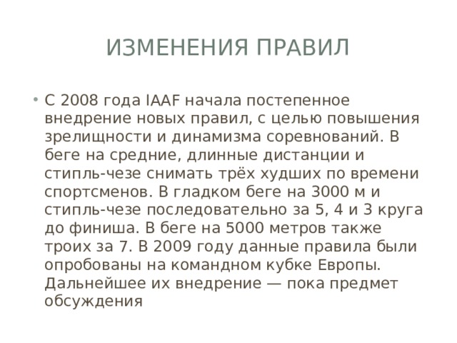 Изменения правил С 2008 года IAAF начала постепенное внедрение новых правил, с целью повышения зрелищности и динамизма соревнований. В беге на средние, длинные дистанции и стипль-чезе снимать трёх худших по времени спортсменов. В гладком беге на 3000 м и стипль-чезе последовательно за 5, 4 и 3 круга до финиша. В беге на 5000 метров также троих за 7. В 2009 году данные правила были опробованы на командном кубке Европы. Дальнейшее их внедрение — пока предмет обсуждения 