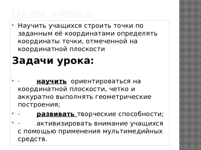 Цели урока: Научить учащихся строить точки по заданным её координатами определять координаты точки, отмеченной на координатной плоскости Задачи урока:         ·        научить  ориентироваться на координатной плоскости, четко и аккуратно выполнять геометрические построения; ·        развивать творческие способности; ·        активизировать внимание учащихся с помощью применения мультимедийных средств. 