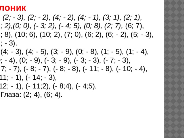 Слоник (2; - 3), (2; - 2), (4; - 2), (4; - 1), (3; 1), (2; 1),  (1; 2),(0; 0), (- 3; 2), (- 4; 5), (0; 8), (2; 7), (6; 7),  (8; 8), (10; 6), (10; 2), (7; 0), (6; 2), (6; - 2), (5; - 3),  (2; - 3). 2) (4; - 3), (4; - 5), (3; - 9), (0; - 8), (1; - 5), (1; - 4),  (0; - 4), (0; - 9), (- 3; - 9), (- 3; - 3), (- 7; - 3),  (- 7; - 7), (- 8; - 7), (- 8; - 8), (- 11; - 8), (- 10; - 4), (- 11; - 1), (- 14; - 3),  (- 12; - 1), (- 11;2), (- 8;4), (- 4;5). 3) Глаза: (2; 4), (6; 4). 