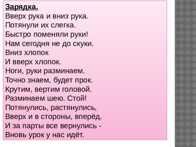Зарядка. Вверх рука и вниз рука.  Потянули их слегка.  Быстро поменяли руки!  Нам сегодня не до скуки.  Вниз хлопок  И вверх хлопок.  Ноги, руки разминаем.  Точно знаем, будет прок.  Крутим, вертим головой.  Разминаем шею. Стой!  Потянулись, растянулись,  Вверх и в стороны, вперёд.  И за парты все вернулись -  Вновь урок у нас идёт. 