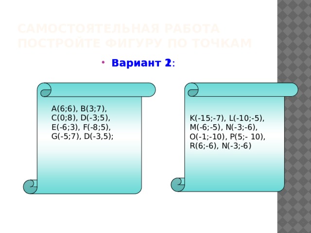 Самостоятельная работа  Постройте фигуру по точкам Вариант 2 : Вариант 1 : A(6;6), B(3;7), C(0;8), D(-3;5), E(-6;3), F(-8;5), G(-5;7), D(-3,5); K(-15;-7), L(-10;-5), M(-6;-5), N(-3;-6), O(-1;-10), P(5;- 10), R(6;-6), N(-3;-6) 