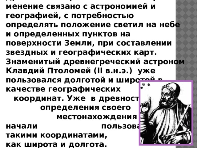 Идея координат зародилась еще в древности. Первоначальное их при­менение связано с астрономией и географией, с потребностью определять положение светил на небе и определенных пунктов на поверхности Земли, при составлении звездных и географических карт. Знаменитый древнегреческий астроном Клавдий Птоломей (II в.н.э.) уже пользовался долготой и широтой в качестве географических координат. Уже в древности для определения своего местонахождения  люди начали пользоваться такими координатами, как широта и долгота.   