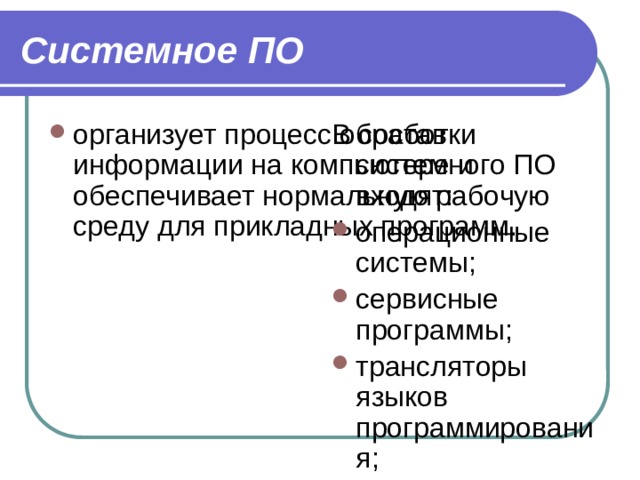 Системное ПО организует процесс обработки информации на компьютере и обеспечивает нормальную рабочую среду для прикладных программ. В состав системного ПО входят: операционные системы; сервисные программы; трансляторы языков программирования; программы технического обслуживания. 