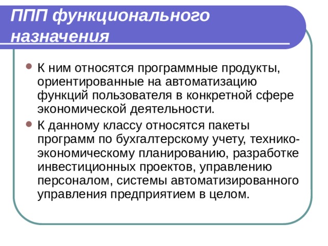 ППП функционального назначения К ним относятся программные продукты, ориентированные на автоматизацию функций пользователя в конкретной сфере экономической деятельности. К данному классу относятся пакеты программ по бухгалтерскому учету, технико-экономическому планированию, разработке инвестиционных проектов, управлению персоналом, системы автоматизированного управления предприятием в целом. 
