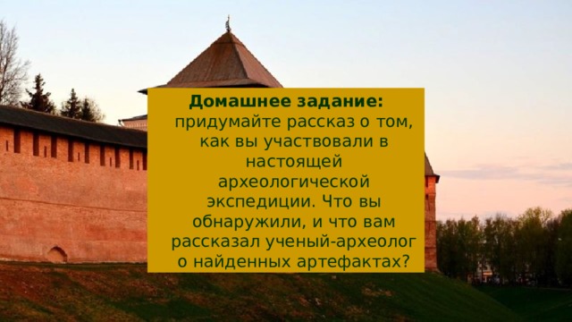 Домашнее задание: придумайте рассказ о том, как вы участвовали в настоящей археологической экспедиции. Что вы обнаружили, и что вам рассказал ученый-археолог о найденных артефактах? 