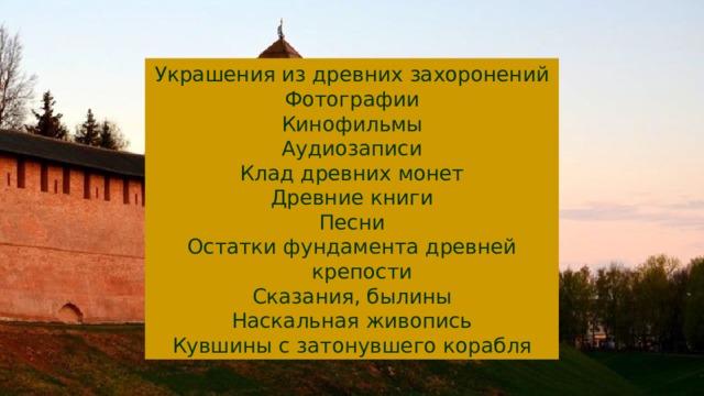 Украшения из древних захоронений Фотографии Кинофильмы Аудиозаписи Клад древних монет Древние книги Песни Остатки фундамента древней крепости Сказания, былины Наскальная живопись Кувшины с затонувшего корабля 