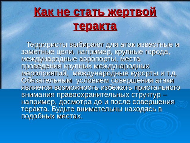 Как не стать жертвой теракта  Террористы выбирают для атак известные и заметные цели, например, крупные города, международные аэропорты, места проведения крупных международных мероприятий, международные курорты и т.д. Обязательным условием совершения атаки является возможность избежать пристального внимания правоохранительных структур – например, досмотра до и после совершения теракта. Будьте внимательны находясь в подобных местах. 17 