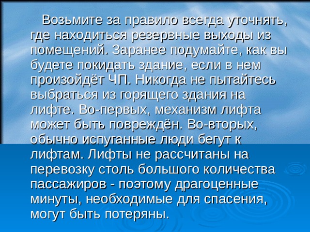  Возьмите за правило всегда уточнять, где находиться резервные выходы из помещений. Заранее подумайте, как вы будете покидать здание, если в нем произойдёт ЧП. Никогда не пытайтесь выбраться из горящего здания на лифте. Во-первых, механизм лифта может быть повреждён. Во-вторых, обычно испуганные люди бегут к лифтам. Лифты не рассчитаны на перевозку столь большого количества пассажиров - поэтому драгоценные минуты, необходимые для спасения, могут быть потеряны.  