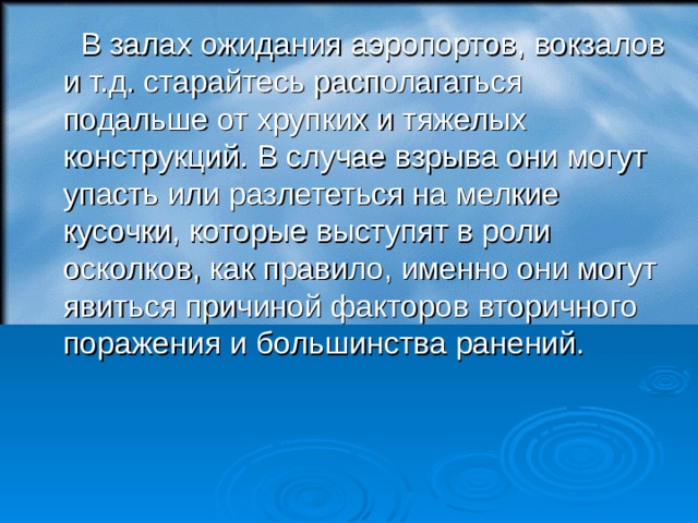  В залах ожидания аэропортов, вокзалов и т.д. старайтесь располагаться подальше от хрупких и тяжелых конструкций. В случае взрыва они могут упасть или разлететься на мелкие кусочки, которые выступят в роли осколков, как правило, именно они могут явиться причиной факторов вторичного поражения и большинства ранений.  