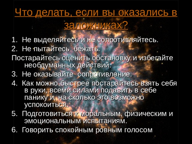 Что делать, если вы оказались в заложниках? 1. Не выделяйтесь и не сопротивляйтесь. 2. Не пытайтесь бежать. Постарайтесь оценить обстановку и избегайте необдуманных действий. 3. Не оказывайте сопротивление. 4. Как можно быстрее постарайтесь взять себя в руки, всеми силами подавить в себе панику и, на сколько это возможно успокоиться. 5. Подготовиться к моральным, физическим и эмоциональным испытаниям. 6. Говорить спокойным ровным голосом  