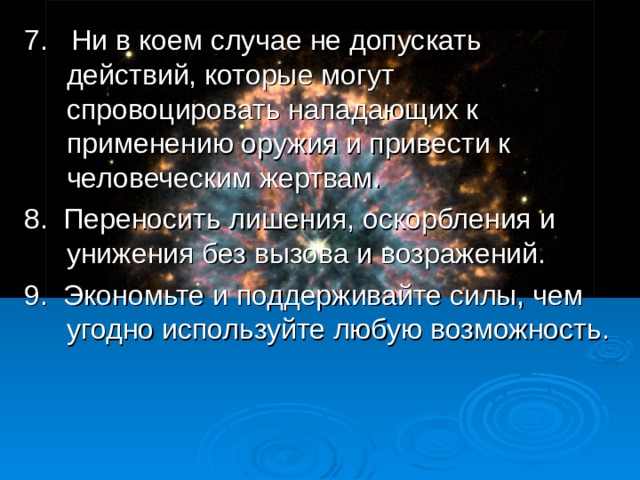7. Ни в коем случае не допускать действий, которые могут спровоцировать нападающих к применению оружия и привести к человеческим жертвам. 8. Переносить лишения, оскорбления и унижения без вызова и возражений. 9. Экономьте и поддерживайте силы, чем угодно используйте любую возможность.  