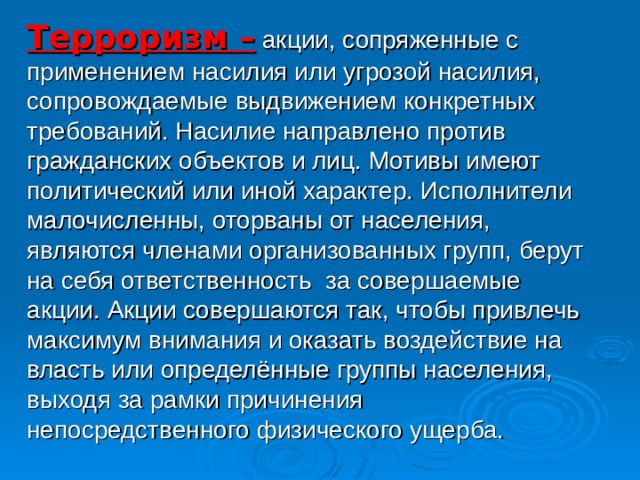 Терроризм –  акции, сопряженные с применением насилия или угрозой насилия, сопровождаемые выдвижением конкретных требований. Насилие направлено против гражданских объектов и лиц. Мотивы имеют политический или иной характер. Исполнители малочисленны, оторваны от населения, являются членами организованных групп, берут на себя ответственность за совершаемые акции. Акции совершаются так, чтобы привлечь максимум внимания и оказать воздействие на власть или определённые группы населения, выходя за рамки причинения непосредственного физического ущерба.  