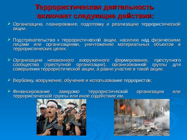  Террористическая деятельность  включает следующие действия:   Организацию, планирование, подготовку и реализацию террористической акции. Подстрекательство к террористической акции, насилию над физическими лицами или организациями, уничтожению материальных объектов в террористических целях. Организацию незаконного вооруженного формирования, преступного сообщества (преступной организации), организованной группы для совершения террористической акции, а равно участие в такой акции. Вербовку, вооружение, обучение и использование террористов; Финансирование заведомо террористической организации или террористической группы или иное содействие им.  