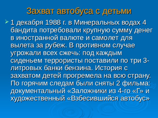 Захват автобуса с детьми 1 декабря 1988 г. в Минеральных водах 4 бандита потребовали крупную сумму денег в иностранной валюте и самолет для вылета за рубеж. В противном случае угрожали всех сжечь: под каждым сиденьем террористы поставили по три 3-литровых банки бензина. История с захватом детей прогремела на всю страну. По горячим следам были сняты 2 фильма: документальный «Заложники из 4-го «Г» и художественный «Взбесившийся автобус»  