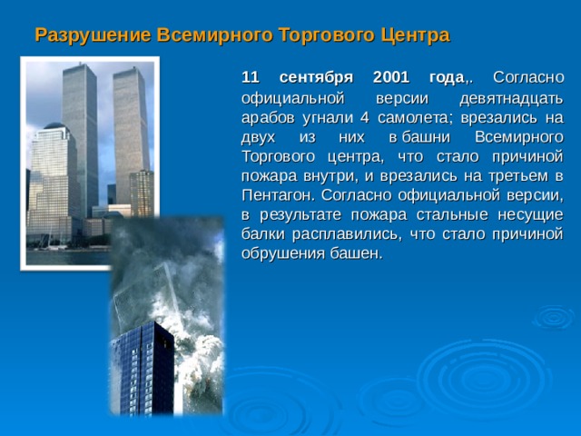 Разрушение Всемирного Торгового Центра  11 сентября 2001 года ,. Согласно официальной версии девятнадцать арабов угнали 4 самолета; врезались на двух из них в башни Всемирного Торгового центра, что стало причиной пожара внутри, и врезались на третьем в Пентагон. Согласно официальной версии, в результате пожара стальные несущие балки расплавились, что стало причиной обрушения башен.  