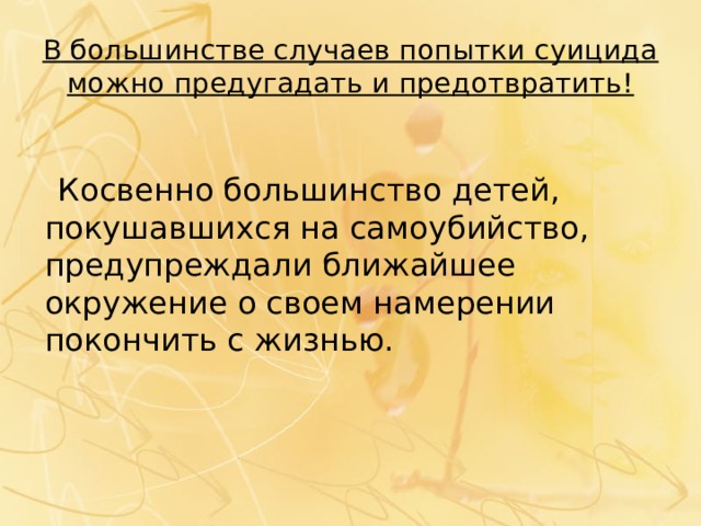 В большинстве случаев попытки суицида можно предугадать и предотвратить!  Косвенно большинство детей, покушавшихся на самоубийство, предупреждали ближайшее окружение о своем намерении покончить с жизнью. 