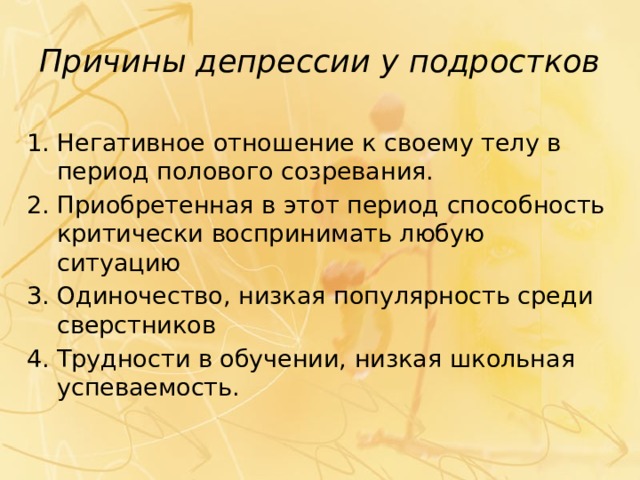 Причины депрессии у подростков Негативное отношение к своему телу в период полового созревания. Приобретенная в этот период способность критически воспринимать любую ситуацию Одиночество, низкая популярность среди сверстников Трудности в обучении, низкая школьная успеваемость. 