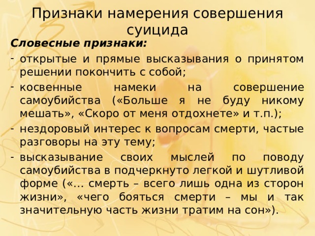 Признаки намерения совершения суицида Словесные признаки: открытые и прямые высказывания о принятом решении покончить с собой; косвенные намеки на совершение самоубийства («Больше я не буду никому мешать», «Скоро от меня отдохнете» и т.п.); нездоровый интерес к вопросам смерти, частые разговоры на эту тему; высказывание своих мыслей по поводу самоубийства в подчеркнуто легкой и шутливой форме («… смерть – всего лишь одна из сторон жизни», «чего бояться смерти – мы и так значительную часть жизни тратим на сон»). 