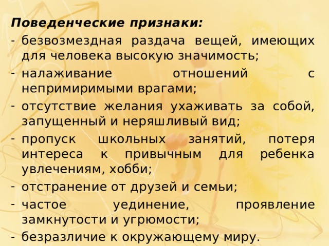 Поведенческие признаки: безвозмездная раздача вещей, имеющих для человека высокую значимость; налаживание отношений с непримиримыми врагами; отсутствие желания ухаживать за собой, запущенный и неряшливый вид; пропуск школьных занятий, потеря интереса к привычным для ребенка увлечениям, хобби; отстранение от друзей и семьи; частое уединение, проявление замкнутости и угрюмости; безразличие к окружающему миру. 