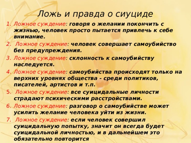 Ложь и правда о сиуциде Ложное суждение : говоря о желании покончить с жизнью, человек просто пытается привлечь к себе внимание.  Ложное суждение : человек совершает самоубийство без предупреждения. Ложное суждение : склонность к самоубийству наследуется. Ложное суждение : самоубийства происходят только на верхних уровнях общества - среди политиков, писателей, артистов и т.п.  Ложное суждение : все суицидальные личности страдают психическими расстрой­ствами. Ложное суждение : разговор о самоубий­стве может усилить желание человека уйти из жизни.  Ложное суждение : если человек совер­шил суицидальную попытку, значит он всегда будет суицидальной личностью, и в дальней­шем это обязательно повторится 