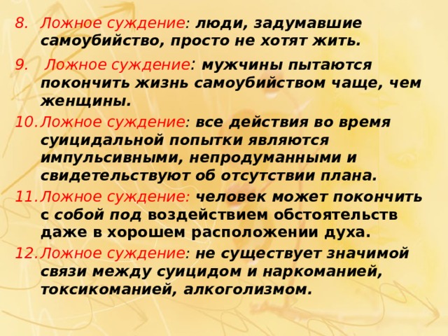 Ложное суждение : люди, задумавшие самоубийство, просто не хотят жить.  Ложное суждение : мужчины пытаются покончить жизнь самоубийством чаще, чем женщины. Ложное суждение : все действия во время суицидальной попытки являются импульсивными, непродуманными и свидетельствуют об отсутствии плана. Ложное суждение: человек может покончить с собой под воздействием обстоятельств даже в хорошем расположении духа. Ложное суждение : не существует значимой связи между суицидом и наркоманией, токсикоманией, алкоголизмом.  