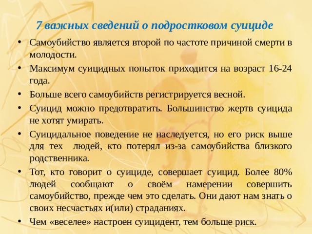 7 важных сведений о подростковом суициде Самоубийство является второй по частоте причиной смерти в молодости. Максимум суицидных попыток приходится на возраст 16-24 года. Больше всего самоубийств регистрируется весной. Суицид можно предотвратить. Большинство жертв суицида не хотят умирать. Суицидальное поведение не наследуется, но его риск выше для тех людей, кто потерял из-за самоубийства близкого родственника. Тот, кто говорит о суициде, совершает суицид. Более 80% людей сообщают о своём намерении совершить самоубийство, прежде чем это сделать. Они дают нам знать о своих несчастьях и(или) страданиях. Чем «веселее» настроен суицидент, тем больше риск. 